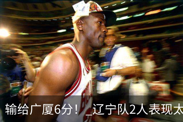 输给广厦6分！ 辽宁队2人表现太糟糕，坑惨了球队